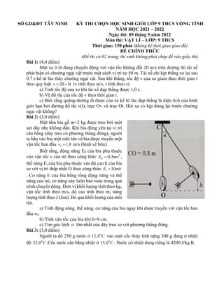 SỞ GD&ĐT TÂY NINH KỲ THI CHỌN HỌC SINH GIỎI LỚP 9 THCS VÒNG TỈNH
NĂM HỌC 2021 – 2022
Ngày thi: 05 tháng 5 năm 2022
Môn thi: VẬT LÍ – LỚP: 9 THCS
Thời gian: 150 phút (không kể thời gian giao đề)
ĐỀ CHÍNH THỨC
(Đề thi có 02 trang, thí sinh không phải chép đề vào giấy thi)
Bài 1: (4,0 điểm)
Một xe ô tô đang chuyển động với vận tốc không đổi 20 m/s trên đường thì tài xế
phát hiện có chướng ngại vật trước mặt cách vị trí xe 50 m. Tài xế chỉ kịp thắng xe lại sau
0,7 s kể từ lúc thấy chướng ngại vật. Sau khi thắng, tốc độ v của xe giảm theo thời gian t
theo quy luật 20 5
v t
= − (v tính theo m/s, t tính theo s)
a) Tính tốc độ của xe khi tài xế đạp thắng được 1,0 s.
b) Vẽ đồ thị của tốc độ v theo thời gian t.
c) Biết rằng quãng đường đi được của xe kể từ lúc đạp thắng là diện tích của hình
giới hạn bởi đường đồ thị v(t), trục Ov và trục Ot. Hỏi xe có kịp dừng lại trước chướng
ngại vật không?
Bài 2: (3,0 điểm)
Một tấm bia gỗ m=2 kg được treo bởi một
sợi dây nhẹ không dãn. Khi bia đứng yên tại vị trí
cân bằng (dây treo có phương thẳng đứng), người
ta bắn vào bia một mũi tên và bia được truyền một
vận tốc ban đầu 0 1,8
v = m/s (hình vẽ bên).
Biết rằng, động năng Eđ của bia phụ thuộc
vào vận tốc v của nó theo công thức 2
0,5
đ
E mv
= ,
thế năng Et của bia phụ thuộc vào độ cao h của bia
so với vị trí thấp nhất O theo công thức 10
t
E mh
=
. Cơ năng E của bia bằng tổng động năng và thế
năng của nó, cơ năng này luôn bảo toàn trong quá
trình chuyển động. Đơn vị khối lượng tính theo kg,
vận tốc tính theo m/s, độ cao tính theo m, năng
lượng tính theo J (Jun). Bỏ qua khối lượng của mũi
tên.
a) Tính động năng, thế năng, cơ năng của bia ngay khi được truyền với vận tốc ban
đầu v0.
b) Tính vận tốc của bia khi h=8 cm.
c) Tìm góc lệch  lớn nhất của dây treo so với phương thẳng đứng.
Bài 3: (3,0 điểm)
Người ta đổ 250 g nước ở 0
12,6 C vào một cốc thủy tinh nặng 300 g đang ở nhiệt
độ 0
25,0 C .Cốc nước cân bằng nhiệt ở 0
15,0 C . Nước có nhiệt dung riêng là 4200 J/kg.K.
 
