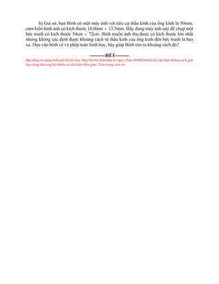 b) Giả sử, bạn Bình có một máy ảnh với tiêu cự thấu kính của ống kính là 50mm,
cảm biến hình ảnh có kích thước 18,0mm  13,5mm. Hãy dùng máy ảnh này để chụp một
bức tranh có kích thước 54cm  72cm. Bình muốn ảnh thu được có kích thước lớn nhất
nhưng không xác định được khoảng cách từ thấu kính của ống kính đến bức tranh là bao
xa. Dựa vào hình vẽ và phép toán hình học, hãy giúp Bình tìm ra khoảng cách đó?
----------HẾT---------
Bạn đang sử dụng miễn phí bộ tài liệu. Bạn liên hệ nhận đáp án ngay (Zalo 0984024664) để cập nhật những cách giải
hay cũng như ủng hộ nhóm và tiết kiệm thời gian. Trân trọng cảm ơn
 