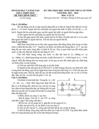 SỞ GIÁO DỤC VÀ ĐÀO TẠO
THỪA THIÊN HUẾ
ĐỀ THI CHÍNH THỨC
(có 02 trang)
KỲ THI CHỌN HỌC SINH GIỎI THCS CẤP TỈNH
NĂM HỌC 2021 – 2022
Môn: VẬT LÍ
Thời gian làm bài: 120 phút, không kể thời gian giao đề
Câu 1: (5,0 điểm)
Ba vận động viên đi xe đạp chuyển động đều từ A đến B. Người thứ nhất đi với tốc
độ là 1 16
v = km/h. Người thứ hai xuất phát sau người thứ nhất 15 phút với tốc độ 2 24
v =
km/h. Người thứ ba xuất phát ngay sau khi người thứ nhất và người thứ hai gặp nhau.
a) Hỏi người thứ ba xuất phát sau người thứ hai bao lâu?
b) Sau khi gặp người thứ nhất, người thứ ba đi thêm 30 phút nữa thì ở vị trí cách
đều người thứ nhất và người thứ hai. Tìm tốc độ của người thứ ba.
Câu 2: (4,5 điểm)
Một bình chứa hình trụ có đáy nằm ngang được đặt thẳng đứng, bên trong có chứa
nước ở nhiệt độ ban đầu 0
54 C . Người ta rót thêm vào bình một lượng dầu ở 0
35 C sao cho
tổng độ cao mực nước trong dầu và bình là 50 cm. Xảy ra quá trình trao đổi nhiệt giữa
nước và dầu cho đến khi nhiệt độ cân bằng là 0
50 C .
Cho biết khối lượng riêng của nước và dầu lần lượt là 3
1 1000 /
D kg m
= và
3
2 800 /
D kg m
= ; nhiệt dung riêng của nước và dầu lần lượt là 1 4200
C = J/kg.K và 2 2100
C =
J/kg.K. Biết dầu không hòa tan trong nước và bỏ qua sự trao đổi nhiệt giữa các chất lỏng
với bình chứa và môi trường.
a) Tính áp suất khối chất lỏng gây ra tại đáy bình.
b) Người ta thả một quả cầu có thể tích V và khối lượng riêng D0 vào bình trên. Khi
ở trạng thái cân bằng, quả cầu bị ngập hoàn toàn trong hai chất lỏng và 1/3 thể tích quả cầu
bị ngập trong nước. Khi ấy, thấy độ cao cột dầu trong bình dâng thêm h
 so với vị trí ban
đầu. Hãy tìm D0 và mối liên hệ giữa V với h
 .
Câu 3: (5,0 điểm)
Cho hình vẽ như hình bên. Trong đó, 2 4
R = 
, 3 1
R =  , 20
MN
R =  ; Biết rằng hiệu điện thế hai
đầu A và B không đổi, điện trở của vôn kế vô cùng
lớn, điện trở hai bóng đèn dây tóc không đổi; bỏ qua
điện trở của dây nối và ampe kế hai đèn có cùng hiệu
điện thế định mức.
1) Điều chỉnh con chạy C sao cho:
- Khi K đóng: Vôn kế V1 chỉ 12V và công
suất đèn 2 gấp 3 lần công suất đèn 1.
- Khi K mở: số chỉ ampe kế A1 gấp đôi số chỉ ampe kế A2.
a) Hãy tìm giá trị R2 và xác định vị trí con chạy C.
b) Tìm số chỉ vôn kế V2, công suất mỗi đèn khi K mở và khi K đóng.
2) Khi K đóng: tổng công suất lớn nhất của 2 đèn là 18,75W. Vậy phải điều chỉnh
biến trở trong khoảng nào để cả hai đèn không bị hỏng?
 
