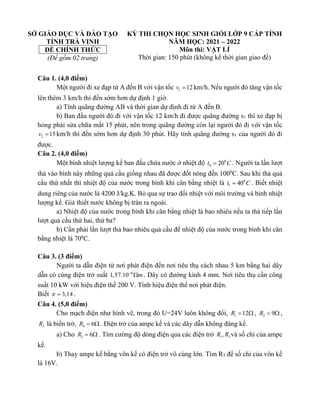 SỞ GIÁO DỤC VÀ ĐÀO TẠO
TỈNH TRÀ VINH
ĐỀ CHÍNH THỨC
(Đề gồm 02 trang)
KỲ THI CHỌN HỌC SINH GIỎI LỚP 9 CẤP TỈNH
NĂM HỌC: 2021 – 2022
Môn thi: VẬT LÍ
Thời gian: 150 phút (không kể thời gian giao đề)
Câu 1. (4,0 điểm)
Một người đi xe đạp từ A đến B với vận tốc 1 12
v = km/h. Nếu người đó tăng vận tốc
lên thêm 3 km/h thì đến sớm hơn dự định 1 giờ.
a) Tính quãng đường AB và thời gian dự định đi từ A đến B.
b) Ban đầu người đó đi với vận tốc 12 km/h đi được quãng đường s1 thì xe đạp bị
hỏng phải sửa chữa mất 15 phút, nên trong quãng đường còn lại người đó đi với vận tốc
2 15
v = km/h thì đến sớm hơn dự định 30 phút. Hãy tính quãng đường s1 của người đó đi
được.
Câu 2. (4,0 điểm)
Một bình nhiệt lượng kế ban đầu chứa nước ở nhiệt độ 0
0 20
t C
= . Người ta lần lượt
thả vào bình này những quả cầu giống nhau đã được đốt nóng đến 1000
C. Sau khi thả quả
cầu thứ nhất thì nhiệt độ của nước trong bình khi cân bằng nhiệt là 0
1 40
t C
= . Biết nhiệt
dung riêng của nước là 4200 J/kg.K. Bỏ qua sự trao đổi nhiệt với môi trường và bình nhiệt
lượng kế. Giả thiết nước không bị tràn ra ngoài.
a) Nhiệt độ của nước trong bình khi cân bằng nhiệt là bao nhiêu nếu ta thả tiếp lần
lượt quả cầu thứ hai, thứ ba?
b) Cần phải lần lượt thả bao nhiêu quả cầu để nhiệt độ của nước trong bình khi cân
bằng nhiệt là 700
C.
Câu 3. (3 điểm)
Người ta dẫn điện từ nơi phát điện đến nơi tiêu thụ cách nhau 5 km bằng hai dây
dẫn có cùng điện trở suất 8
1,57.10 m
−
 . Dây có đường kính 4 mm. Nơi tiêu thụ cần công
suất 10 kW với hiệu điện thế 200 V. Tính hiệu điện thế nơi phát điện.
Biết 3,14
 = .
Câu 4. (5,0 điểm)
Cho mạch điện như hình vẽ, trong đó U=24V luôn không đổi, 1 12
R =  , 2 9
R =  ,
3
R là biến trở, 4 6
R =  . Điện trở của ampe kế và các dây dẫn không đáng kể.
a) Cho 3 6
R =  . Tìm cường độ dòng điện qua các điện trở 1 3
,
R R và số chỉ của ampe
kế.
b) Thay ampe kế bằng vôn kế có điện trở vô cùng lớn. Tìm R3 để số chỉ của vôn kế
là 16V.
 