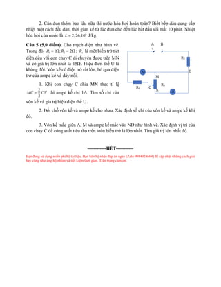2. Cần đun thêm bao lâu nữa thì nước hóa hơi hoàn toàn? Biết bếp dầu cung cấp
nhiệt một cách đều đặn, thời gian kể từ lúc đun cho đến lúc bắt đầu sôi mất 10 phút. Nhiệt
hóa hơi của nước là 6
2,26.10
L = J/kg.
Câu 5 (5,0 điểm). Cho mạch điện như hình vẽ.
Trong đó: 1 2
1 ; 2
R R
=  =  ; x
R là một biến trở tiết
diện đều với con chạy C di chuyển được trên MN
và có giá trị lớn nhất là 15. Hiệu điện thế U là
không đổi. Vôn kế có điện trở rất lớn, bỏ qua điện
trở của ampe kế và dây nối.
1. Khi con chạy C chia MN theo tỉ lệ
2
3
MC CN
= thì ampe kế chỉ 1A. Tìm số chỉ của
vôn kế và giá trị hiệu điện thế U.
2. Đổi chỗ vôn kế và ampe kế cho nhau. Xác định số chỉ của vôn kế và ampe kế khi
đó.
3. Vôn kế mắc giữa A, M và ampe kế mắc vào ND như hình vẽ. Xác định vị trí của
con chạy C để công suất tiêu thụ trên toàn biến trở là lớn nhất. Tìm giá trị lớn nhất đó.
------------HẾT-----------
Bạn đang sử dụng miễn phí bộ tài liệu. Bạn liên hệ nhận đáp án ngay (Zalo 0984024664) để cập nhật những cách giải
hay cũng như ủng hộ nhóm và tiết kiệm thời gian. Trân trọng cảm ơn.
 