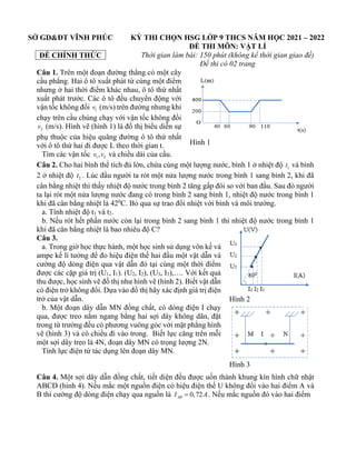 SỞ GD&ĐT VĨNH PHÚC
ĐỀ CHÍNH THỨC
KỲ THI CHỌN HSG LỚP 9 THCS NĂM HỌC 2021 – 2022
ĐỀ THI MÔN: VẬT LÍ
Thời gian làm bài: 150 phút (không kể thời gian giao đề)
Đề thi có 02 trang
Câu 1. Trên một đoạn đường thẳng có một cây
cầu phẳng. Hai ô tô xuất phát từ cùng một điểm
nhưng ở hai thời điểm khác nhau, ô tô thứ nhất
xuất phát trước. Các ô tô đều chuyển động với
vận tốc không đổi 1
v (m/s) trên đường nhưng khi
chạy trên cầu chúng chạy với vận tốc không đổi
2
v (m/s). Hình vẽ (hình 1) là đồ thị biểu diễn sự
phụ thuộc của hiệu quãng đường ô tô thứ nhất
với ô tô thứ hai đi được L theo thời gian t.
Tìm các vận tốc 1 2
,
v v và chiều dài của cầu.
Câu 2. Cho hai bình thể tích đủ lớn, chứa cùng một lượng nước, bình 1 ở nhiệt độ 1
t và bình
2 ở nhiệt độ 2
t . Lúc đầu người ta rót một nửa lượng nước trong bình 1 sang bình 2, khi đã
cân bằng nhiệt thì thấy nhiệt độ nước trong bình 2 tăng gấp đôi so với ban đầu. Sau đó người
ta lại rót một nửa lượng nước đang có trong bình 2 sang bình 1, nhiệt độ nước trong bình 1
khi đã cân bằng nhiệt là 420
C. Bỏ qua sự trao đổi nhiệt với bình và môi trường.
a. Tính nhiệt độ t1 và t2.
b. Nếu rót hết phần nước còn lại trong bình 2 sang bình 1 thì nhiệt độ nước trong bình 1
khi đã cân bằng nhiệt là bao nhiêu độ C?
Câu 3.
a. Trong giờ học thực hành, một học sinh sử dụng vôn kế và
ampe kế lí tưởng để đo hiệu điện thế hai đầu một vật dẫn và
cường độ dòng điện qua vật dẫn đó tại cùng một thời điểm
được các cặp giá trị (U1, I1). (U2, I2), (U3, I3),…. Với kết quả
thu được, học sinh vẽ đồ thị như hình vẽ (hình 2). Biết vật dẫn
có điện trở không đổi. Dựa vào đồ thị hãy xác định giá trị điện
trở của vật dẫn.
b. Một đoạn dây dẫn MN đồng chất, có dòng điện I chạy
qua, được treo nằm ngang bằng hai sợi dây không dãn, đặt
trong từ trường đều có phương vuông góc với mặt phẳng hình
vẽ (hình 3) và có chiều đi vào trong. Biết lực căng trên mỗi
một sợi dây treo là 4N, đoạn dây MN có trọng lượng 2N.
Tính lực điện từ tác dụng lên đoạn dây MN.
Câu 4. Một sợi dây dẫn đồng chất, tiết diện đều được uốn thành khung kín hình chữ nhật
ABCD (hình 4). Nếu mắc một nguồn điện có hiệu điện thế U không đổi vào hai điểm A và
B thì cường độ dòng điện chạy qua nguồn là 0,72
AB
I A
= . Nếu mắc nguồn đó vào hai điểm
Hình 1
Hình 2
Hình 3
 