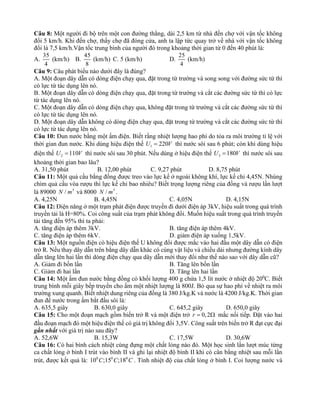 Câu 8: Một người đi bộ trên một con đường thẳng, dài 2,5 km từ nhà đến chợ với vận tốc không
đổi 5 km/h. Khi đến chợ, thấy chợ đã đóng cửa, anh ta lập tức quay trở về nhà với vận tốc không
đổi là 7,5 km/h.Vận tốc trung bình của người đó trong khoảng thời gian từ 0 đến 40 phút là:
A.
35
4
(km/h) B.
45
8
(km/h) C. 5 (km/h) D.
25
4
(km/h)
Câu 9: Câu phát biểu nào dưới đây là đúng?
A. Một đoạn dây dẫn có dòng điện chạy qua, đặt trong từ trường và song song với đường sức từ thì
có lực từ tác dụng lên nó.
B. Một đoạn dây dẫn có dòng điện chạy qua, đặt trong từ trường và cắt các đường sức từ thì có lực
từ tác dụng lên nó.
C. Một đoạn dây dẫn có dòng điện chạy qua, không đặt trong từ trường và cắt các đường sức từ thì
có lực từ tác dụng lên nó.
D. Một đoạn dây dẫn không có dòng điện chạy qua, đặt trong từ trường và cắt các đường sức từ thì
có lực từ tác dụng lên nó.
Câu 10: Đun nước bằng một ấm điện. Biết rằng nhiệt lượng hao phí do tỏa ra môi trường tỉ lệ với
thời gian đun nước. Khi dùng hiệu điện thế 1 220
U V
= thì nước sôi sau 6 phút; còn khi dùng hiệu
điện thế 2 110
U V
= thì nước sôi sau 30 phút. Nếu dùng ở hiệu điện thế 3 180
U V
= thì nước sôi sau
khoảng thời gian bao lâu?
A. 31,50 phút B. 12,00 phút C. 9,27 phút D. 8,75 phút
Câu 11: Một quả cầu bằng đồng được treo vào lực kế ở ngoài không khí, lực kế chỉ 4,45N. Nhúng
chìm quả cầu vòa rượu thì lực kế chỉ bao nhiêu? Biết trọng lượng riêng của đồng và rượu lần lượt
là 89000 3
/
N m và 8000 3
/
N m .
A. 4,25N B. 4,45N C. 4,05N D. 4,15N
Câu 12: Điện năng ở một trạm phát điện được truyền đi dưới điện áp 3kV, hiệu suất trong quá trình
truyền tải là H=80%. Coi công suất của trạm phát không đổi. Muốn hiệu suất trong quá trình truyền
tải tăng đến 95% thì ta phải:
A. tăng điện áp thêm 3kV. B. tăng điện áp thêm 4kV.
C. tăng điện áp thêm 6kV. D. giảm điện áp xuống 1,5kV.
Câu 13: Một nguồn điện có hiệu điện thế U không đổi được mắc vào hai đầu một dây dẫn có điện
trở R. Nếu thay dây dẫn trên bằng dây dẫn khác có cùng vật liệu và chiều dài nhưng đường kính dây
dẫn tăng lên hai lần thì dòng điện chạy qua dây dẫn mới thay đổi như thế nào sao với dây dẫn cũ?
A. Giảm đi bốn lần B. Tăng lên bốn lần
C. Giảm đi hai lần D. Tăng lên hai lần
Câu 14: Một ấm đun nước bằng đồng có khối lượng 400 g chứa 1,5 lít nước ở nhiệt độ 200
C. Biết
trung bình mỗi giây bếp truyền cho ấm một nhiệt lượng là 800J. Bỏ qua sự hao phí về nhiệt ra môi
trường xung quanh. Biết nhiệt dung riêng của đồng là 380 J/kg.K và nước là 4200 J/kg.K. Thời gian
đun để nước trong ấm bắt đầu sôi là:
A. 635,5 giây B. 630,0 giây C. 645,2 giây D. 650,0 giây
Câu 15: Cho một đoạn mạch gồm biến trở R và một điện trở 0,2
r =  mắc nối tiếp. Đặt vào hai
đầu đoạn mạch đó một hiệu điện thế có giá trị không đổi 3,5V. Công suất trên biến trở R đạt cực đại
gần nhất với giá trị nào sau đây?
A. 52,6W B. 15,3W C. 17,5W D. 30,6W
Câu 16: Có hai bình cách nhiệt cùng đựng một chất lỏng nào đó. Một học sinh lần lượt múc từng
ca chất lỏng ở bình I trút vào bình II và ghi lại nhiệt độ bình II khi có cân bằng nhiệt sau mỗi lần
trút, được kết quả là: 0 0 0
10 ;15 ;18
C C C . Tính nhiệt độ của chất lỏng ở bình I. Coi lượng nước và
 