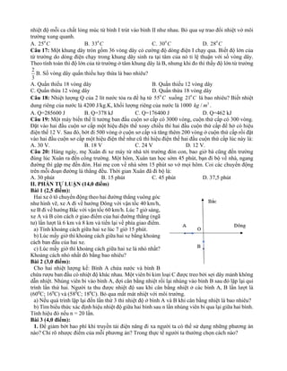 nhiệt độ mỗi ca chất lỏng múc từ bình I trút vào bình II như nhau. Bỏ qua sự trao đổi nhiệt vớ môi
trường xung quanh.
A. 0
25 C B. 0
33 C C. 0
30 C D. 0
28 C
Câu 17: Một khung dây tròn gồm 36 vòng dây có cường độ dòng điện I chạy qua. Biết độ lớn của
từ trường do dòng điện chạy trong khung dây sinh ra tại tâm của nó tỉ lệ thuận với số vòng dây.
Theo tính toán thì độ lớn của từ trường ở tâm khung dây là B, nhưng khi đo thì thấy độ lớn từ trường
2
3
B. Số vòng dây quấn thiếu hay thừa là bao nhiêu?
A. Quấn thiếu 18 vòng dây B. Quấn thiếu 12 vòng dây
C. Quấn thừa 12 vòng dây D. Quấn thừa 18 vòng dây
Câu 18: Nhiệt lượng Q của 2 lít nước tỏa ra để hạ từ 0
55 C xuống 0
21 C là bao nhiêu? Biết nhiệt
dung riêng của nước là 4200 J/kg.K, khối lượng riêng của nước là 1000 3
/
kg m .
A. Q=285600 J B. Q=378 kJ C. Q=176400 J D. Q=462 kJ
Câu 19: Một máy biến thế lí tưởng ban đầu cuộn sơ cấp có 3000 vòng, cuộn thứ cấp có 300 vòng.
Đặt vào hai đầu cuộn sơ cấp một hiệu điện thế xoay chiều thì hai đầu cuộn thứ cấp để hở có hiệu
điện thế 12 V. Sau đó, bớt đi 500 vòng ở cuộn sơ cấp và tăng thêm 200 vòng ở cuộn thứ cấp rồi đặt
vào hai đầu cuộn sơ cấp một hiệu điện thế như cũ thì hiệu điện thế hai đầu cuộn thứ cấp lúc này là:
A. 30 V. B. 18 V C. 24 V D. 12 V.
Câu 20: Hàng ngày, mẹ Xuân đi xe máy từ nhà tới trường đón con, bao giờ bà cũng đến trường
đúng lúc Xuân ra đến cổng trường. Một hôm, Xuân tan học sớm 45 phút, bạn đi bộ về nhà, ngang
đường thì gặp mẹ đến đón. Hai mẹ con về nhà sớm 15 phút so vớ mọi hôm. Coi các chuyển động
trên mỗi đoạn đường là thẳng đều. Thời gian Xuân đã đi bộ là:
A. 30 phút B. 15 phút C. 45 phút D. 37,5 phút
II. PHẦN TỰ LUẬN (14,0 điểm)
Bài 1 (2,5 điểm):
Hai xe ô tô chuyển động theo hai đường thẳng vuông góc
như hình vẽ, xe A đi về hướng Đông với vận tốc 40 km/h,
xe B đi về hướng Bắc với vận tốc 60 km/h. Lúc 7 giờ sáng,
xe A và B còn cách ở giao điểm của hai đường thẳng (ngã
tư) lần lượt là 6 km và 8 km và tiến lại về phía giao điểm.
a) Tính khoảng cách giữa hai xe lúc 7 giờ 15 phút.
b) Lúc mấy giờ thì khoảng cách giữa hai xe bằng khoảng
cách ban đầu của hai xe.
c) Lúc mấy giờ thì khoảng cách giữa hai xe là nhỏ nhất?
Khoảng cách nhỏ nhất đó bằng bao nhiêu?
Bài 2 (3,0 điểm):
Cho hai nhiệt lượng kế: Bình A chứa nước và bình B
chứa rượu ban đầu có nhiệt độ khác nhau. Một viên bi kim loại C được treo bởi sợi dây mảnh không
dẫn nhiệt. Nhúng viên bi vào bình A, đợi cân bằng nhiệt rồi lại nhúng vào bình B sau đó lặp lại qui
trình lần thứ hai. Người ta thu được nhiệt độ sau khi cân bằng nhiệt ở các bình A, B lần lượt là
(600
C; 160
C) và (580
C; 180
C). Bỏ qua mất mát nhiệt với môi trường.
a) Nếu quá trình lặp lại đến lần thứ 3 thì nhiệt độ ở bình A và B khi cân bằng nhiệt là bao nhiêu?
b) Tìm biểu thức xác định hiệu nhiệt độ giữa hai bình sau n lần nhúng viên bi qua lại giữa hai bình.
Tính hiệu đó nếu n = 20 lần.
Bài 3 (4,0 điểm):
1. Để giảm bớt hao phí khi truyền tải điện năng đi xa người ta có thể sử dụng những phương án
nào? Chỉ rõ nhược điểm của mỗi phương án? Trong thực tế người ta thường chọn cách nào?
 
