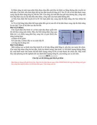 2. Điện năng từ một trạm phát điện được đưa đến một khu tái định cư bằng đường dây truyền tải
một pha. Cho biết, nếu hiệu điện thế tại hai đầu truyền đi tăng từ U lên 2U thì số hộ dân được trạm
cung cấp đủ điện năng tăng từ 240 lên 288. Cho rằng chỉ tính đến hao phí trên đường dây, công suất
tiêu thụ điện của các hộ dân đều như nhau, công suất của trạm phát không đổi.
a) Nếu hiệu điện thế truyền đi là 4U thì trạm phát này cung cấp đủ điện năng cho bao nhiêu hộ
dân?
b) Ta có thể tăng hiệu điện thế trạm phát đến giá trị nào để số hộ dân được cung cấp đủ điện năng
là cực đại? Tìm số hộ dân cực đại khi đó.
Bài 4 (2,5 điểm):
Cho mạch điện như hình vẽ: có hai cuộn dây được quấn trên
lõi sắt theo cùng một chiều. Hãy cho biết dòng điện chạy qua
điện trở r có chiều sang phải hay sang trái và giải thích cho
từng trường hợp:
a) Điện trở R giảm.
b) Cuộn dây A được đẩy ra xa cuộn dây B.
c) Công tắc K đang mở.
Bài 5 (2,0 điểm):
Một miếng cao su hình tròn bán kính R có bề dày đồng nhất bằng h, nếu thả vào nước thì chìm.
Cho một ống nhựa rỗng hở hai đầu, hình trụ thành mỏng, bán kính r (r<R) khối lượng không đáng
kể; một bình nước lớn (nước đã biết khối lượng riêng là D) và một thước đo chiều dài. Hãy trình
bày một phương án thí nghiệm để xác định khối lượng riêng Dx của miếng cao su nói trên.
------------HẾT------------
Cán bộ coi thi không giải thích gì thêm
Bạn đang sử dụng miễn phí bộ tài liệu. Bạn liên hệ nhận đáp án ngay (Zalo 0984024664) để cập nhật những cách giải
hay cũng như ủng hộ nhóm và tiết kiệm thời gian. Trân trọng cảm ơn.
 