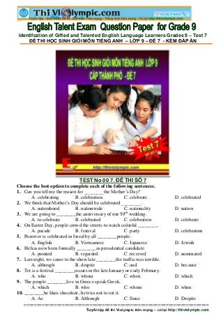 Identifcation of Gifted and Talented English Language Learners Grades 9 – Test 7
    ĐỀ THI HỌC SINH GIỎI MÔN TIẾNG ANH – LỚP 9 – ĐỀ 7 - KÈM ĐÁP ÁN




                                TEST No 00 7. ĐỀ THI SỐ 7
Choose the best option to complete each of the following sentences.
1. Can you tell me the reason for ________the Mother’s Day?
       A. celebrating         B. celebration            C. celebrate                D. celebrated
2. We think that Mother’s Day should be celebrated ________.
       A. nationhood          B. nationwide             C. nationality              D. nation
3. We are going to ________the anniversary of our 50th wedding.
       A. to celebrate        B. celebrated             C. celebration              D. celebrate
4. On Easter Day, people crowd the streets to watch colorful ________.
       A. parade              B. festival               C. party                    D. celebration
5. Passover is celebrated in Isreal by all ________people.
       A. English             B. Vietnamese             C. Japanese                 D. Jewish
6. He has now been formally ________as presidential candidate.
       A. pointed             B. regarded               C. received                 D. nominated
7. Last night, we came to the show late ________the traffic was terrible.
       A. although            B. despite                C. and                      D. because
8. Tet is a festival ________occurs in the late January or early February.
       A. who                 B. whom                   C. when                     D. which
9. The people ________live in Greece speak Greek.
       A. which               B. who                    C. whom                     D. when
10. ________he likes chocolate, he tries not to eat it.
       A. As                  B. Although               C. Since                    D. Despite
   =========================================================================
                                   Tuyển tập đề thi Violympic trên mạng – có tại http://thiviolympic.com
 