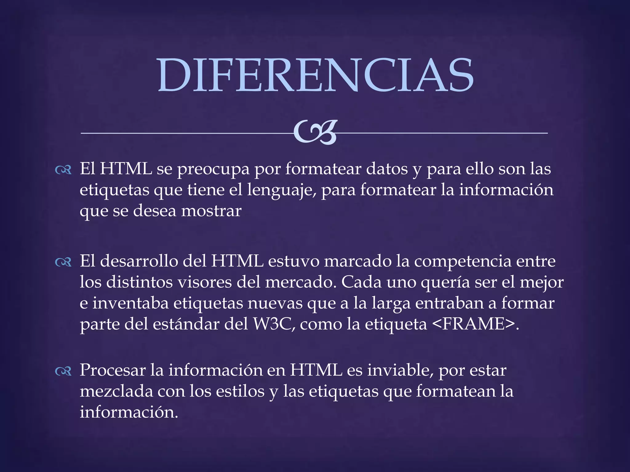 DIFERENCIAS
                 
 El HTML se preocupa por formatear datos y para ello son las
  etiquetas que tiene el lenguaje, para formatear la información
  que se desea mostrar

 El desarrollo del HTML estuvo marcado la competencia entre
  los distintos visores del mercado. Cada uno quería ser el mejor
  e inventaba etiquetas nuevas que a la larga entraban a formar
  parte del estándar del W3C, como la etiqueta <FRAME>.

 Procesar la información en HTML es inviable, por estar
  mezclada con los estilos y las etiquetas que formatean la
  información.
 