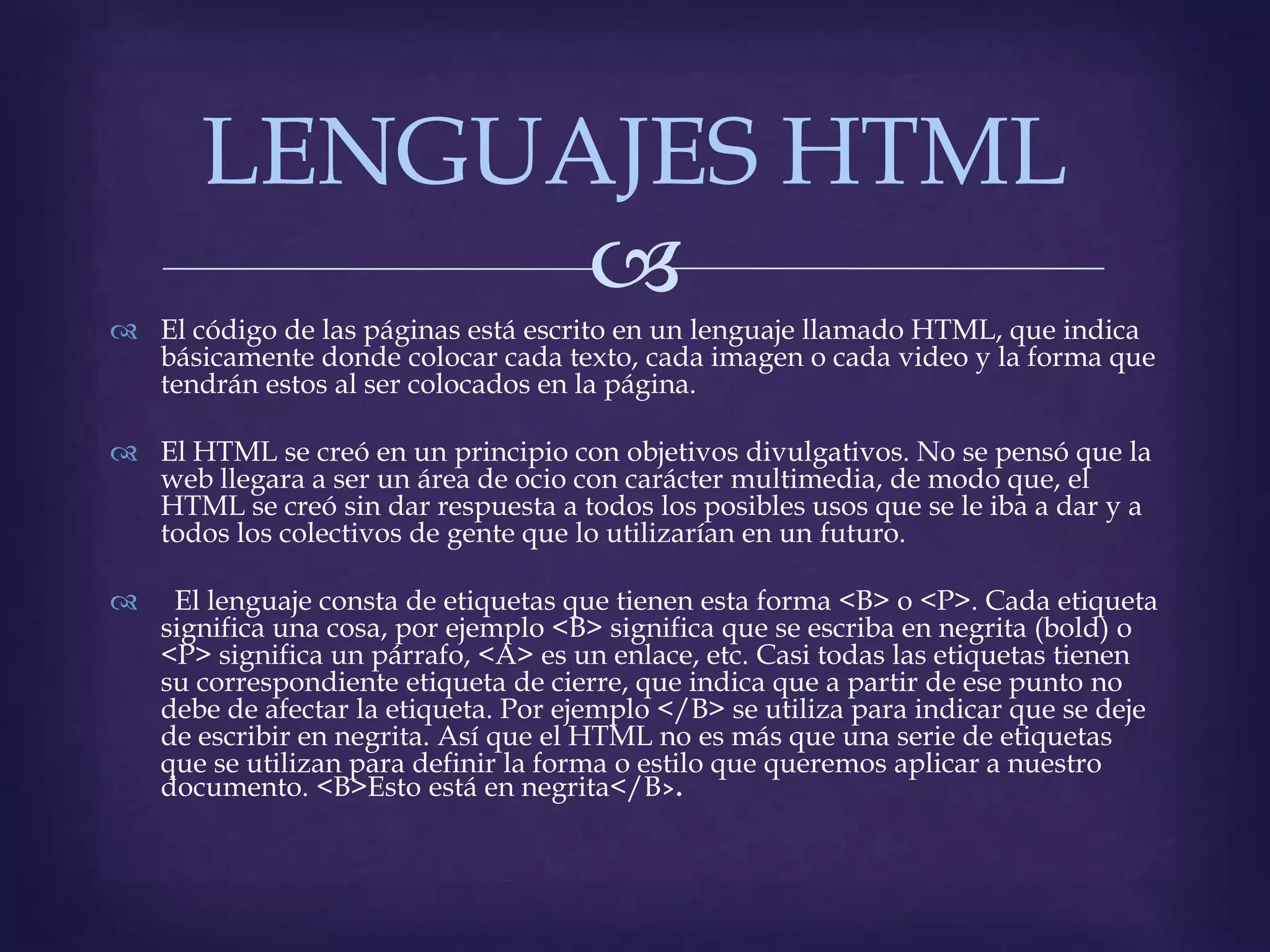 LENGUAJES HTML
             
 El código de las páginas está escrito en un lenguaje llamado HTML, que indica
  básicamente donde colocar cada texto, cada imagen o cada video y la forma que
  tendrán estos al ser colocados en la página.

 El HTML se creó en un principio con objetivos divulgativos. No se pensó que la
  web llegara a ser un área de ocio con carácter multimedia, de modo que, el
  HTML se creó sin dar respuesta a todos los posibles usos que se le iba a dar y a
  todos los colectivos de gente que lo utilizarían en un futuro.

    El lenguaje consta de etiquetas que tienen esta forma <B> o <P>. Cada etiqueta
    significa una cosa, por ejemplo <B> significa que se escriba en negrita (bold) o
    <P> significa un párrafo, <A> es un enlace, etc. Casi todas las etiquetas tienen
    su correspondiente etiqueta de cierre, que indica que a partir de ese punto no
    debe de afectar la etiqueta. Por ejemplo </B> se utiliza para indicar que se deje
    de escribir en negrita. Así que el HTML no es más que una serie de etiquetas
    que se utilizan para definir la forma o estilo que queremos aplicar a nuestro
    documento. <B>Esto está en negrita</B
 
