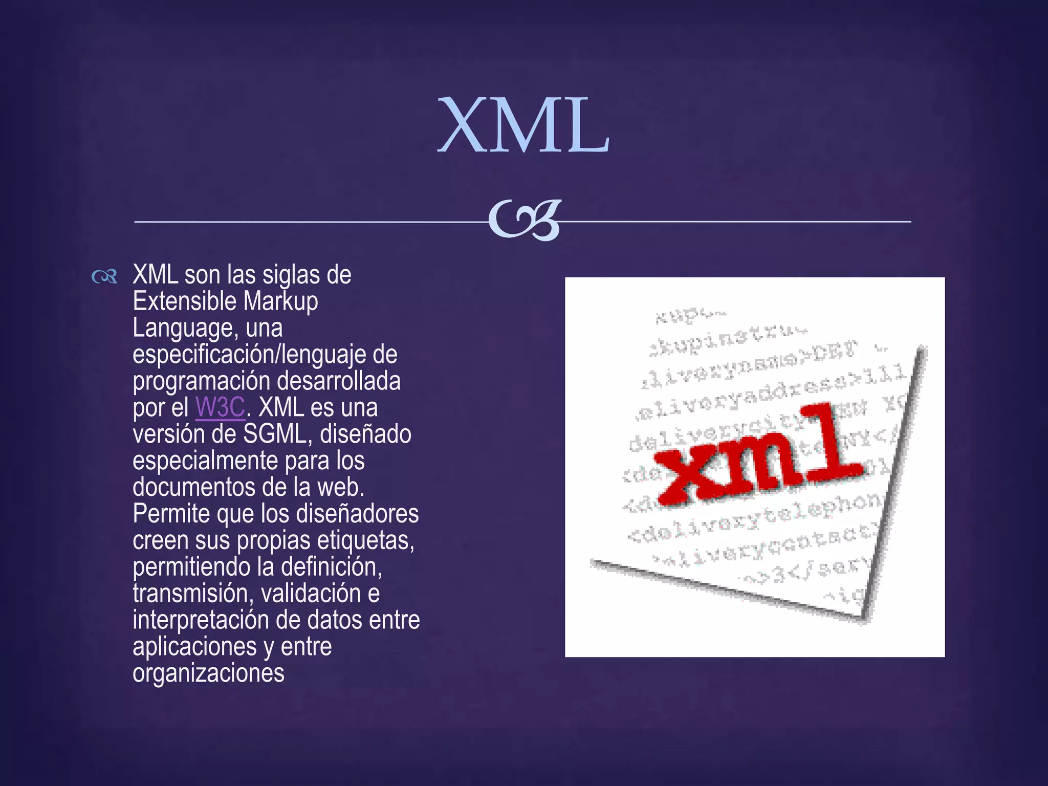 XML
                                   
 XML son las siglas de
  Extensible Markup
  Language, una
  especificación/lenguaje de
  programación desarrollada
  por el W3C. XML es una
  versión de SGML, diseñado
  especialmente para los
  documentos de la web.
  Permite que los diseñadores
  creen sus propias etiquetas,
  permitiendo la definición,
  transmisión, validación e
  interpretación de datos entre
  aplicaciones y entre
  organizaciones
 