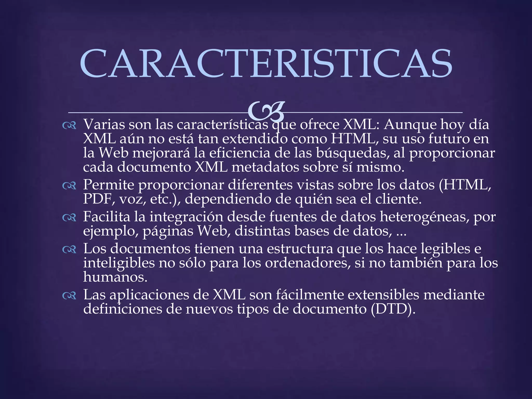 CARACTERISTICAS
        
 Varias son las características que ofrece XML: Aunque hoy día
  XML aún no está tan extendido como HTML, su uso futuro en
  la Web mejorará la eficiencia de las búsquedas, al proporcionar
  cada documento XML metadatos sobre sí mismo.
 Permite proporcionar diferentes vistas sobre los datos (HTML,
  PDF, voz, etc.), dependiendo de quién sea el cliente.
 Facilita la integración desde fuentes de datos heterogéneas, por
  ejemplo, páginas Web, distintas bases de datos, ...
 Los documentos tienen una estructura que los hace legibles e
  inteligibles no sólo para los ordenadores, si no también para los
  humanos.
 Las aplicaciones de XML son fácilmente extensibles mediante
  definiciones de nuevos tipos de documento (DTD).
 