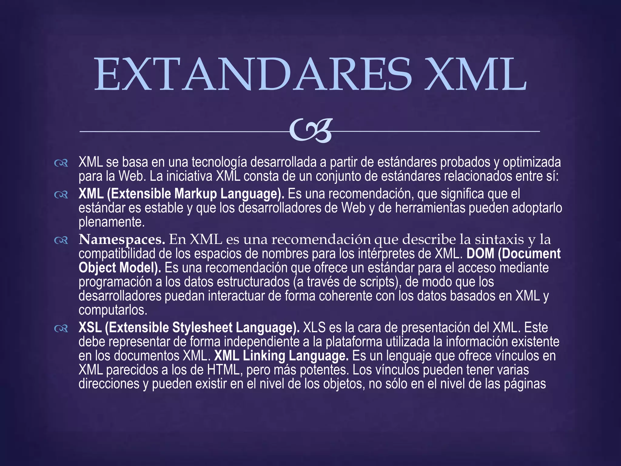 EXTANDARES XML
             
 XML se basa en una tecnología desarrollada a partir de estándares probados y optimizada
  para la Web. La iniciativa XML consta de un conjunto de estándares relacionados entre sí:
 XML (Extensible Markup Language). Es una recomendación, que significa que el
  estándar es estable y que los desarrolladores de Web y de herramientas pueden adoptarlo
  plenamente.
 Namespaces. En XML es una recomendación que describe la sintaxis y la
  compatibilidad de los espacios de nombres para los intérpretes de XML. DOM (Document
  Object Model). Es una recomendación que ofrece un estándar para el acceso mediante
  programación a los datos estructurados (a través de scripts), de modo que los
  desarrolladores puedan interactuar de forma coherente con los datos basados en XML y
  computarlos.
 XSL (Extensible Stylesheet Language). XLS es la cara de presentación del XML. Este
  debe representar de forma independiente a la plataforma utilizada la información existente
  en los documentos XML. XML Linking Language. Es un lenguaje que ofrece vínculos en
  XML parecidos a los de HTML, pero más potentes. Los vínculos pueden tener varias
  direcciones y pueden existir en el nivel de los objetos, no sólo en el nivel de las páginas
 