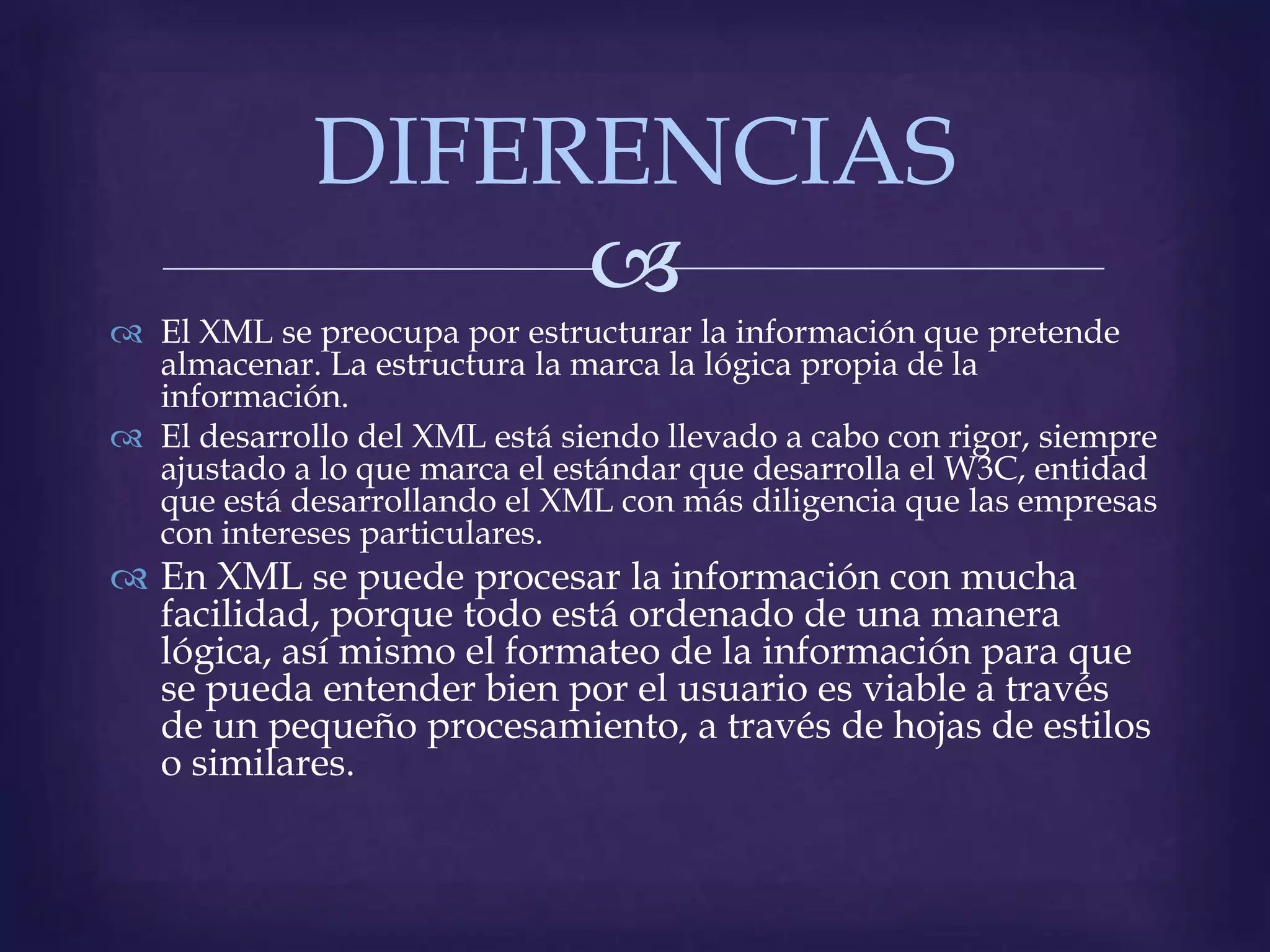 DIFERENCIAS
                  
 El XML se preocupa por estructurar la información que pretende
  almacenar. La estructura la marca la lógica propia de la
  información.
 El desarrollo del XML está siendo llevado a cabo con rigor, siempre
  ajustado a lo que marca el estándar que desarrolla el W3C, entidad
  que está desarrollando el XML con más diligencia que las empresas
  con intereses particulares.
 En XML se puede procesar la información con mucha
  facilidad, porque todo está ordenado de una manera
  lógica, así mismo el formateo de la información para que
  se pueda entender bien por el usuario es viable a través
  de un pequeño procesamiento, a través de hojas de estilos
  o similares.
 