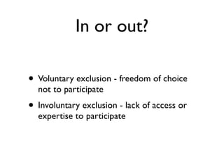 In or out?

• Voluntary exclusion - freedom of choice
  not to participate
• Involuntary exclusion - lack of access or
  expertise to participate
 