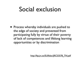 Social exclusion

• Process whereby individuals are pushed to
  the edge of society and prevented from
  participating fully by virtue of their poverty
  of lack of competences and lifelong learning
  opportunities or by discrimination


               http://ftp.jrc.es/EURdoc/JRC53578_TN.pdf
 