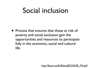 Social inclusion

• Process that ensures that those at risk of
  poverty and social exclusion gain the
  opportunities and resources to participate
  fully in the economic, social and cultural
  life.



                   http://ftp.jrc.es/EURdoc/JRC53578_TN.pdf
 