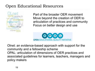 Open Educational Resources

                  Part of the broader OER movement
                  Move beyond the creation of OER to
                  articulation of practices and community
                  Focus on better design and use




Olnet: an evidence-based approach with support for the
community and a fellowship scheme
OPAL: articulation of dimensions of OER practices and
associated guidelines for learners, teachers, managers and
policy makers

     19
 