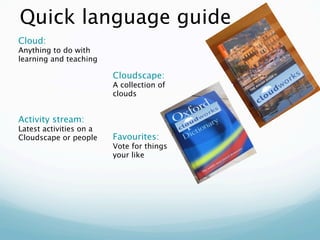 Quick language guide
Cloud:
Anything to do with
learning and teaching

                         Cloudscape:
                         A collection of
                         clouds


Activity stream:
Latest activities on a
Cloudscape or people     Favourites:
                         Vote for things
                         your like
 