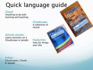 Quick language guide
Cloud:
Anything to do with
learning and teaching

                         Cloudscape:
                         A collection of
                         clouds


Activity stream:
Latest activities on a
Cloudscape or people     Favourites:
                         Vote for things
                         your like




Follow:
Cloudscapes, Clouds
or people
 