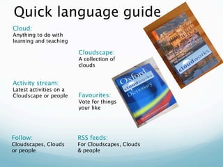 Quick language guide
Cloud:
Anything to do with
learning and teaching

                         Cloudscape:
                         A collection of
                         clouds


Activity stream:
Latest activities on a
Cloudscape or people     Favourites:
                         Vote for things
                         your like




Follow:                  RSS feeds:
Cloudscapes, Clouds      For Cloudscapes, Clouds
or people                & people
 