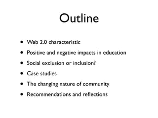 Outline
•   Web 2.0 characteristic

•   Positive and negative impacts in education

•   Social exclusion or inclusion?

•   Case studies

•   The changing nature of community

•   Recommendations and reﬂections
 