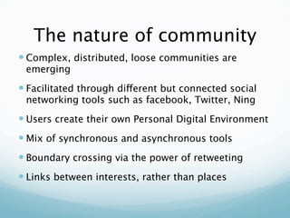 The nature of community
 Complex, distributed, loose communities are
 emerging
 Facilitated through different but connected social
 networking tools such as facebook, Twitter, Ning
 Users create their own Personal Digital Environment
 Mix of synchronous and asynchronous tools
 Boundary crossing via the power of retweeting
 Links between interests, rather than places
 