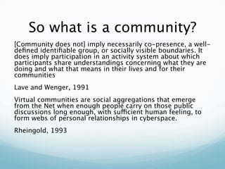 So what is a community?
[Community does not] imply necessarily co-presence, a well-
deﬁned identiﬁable group, or socially visible boundaries. It
does imply participation in an activity system about which
participants share understandings concerning what they are
doing and what that means in their lives and for their
communities
Lave and Wenger, 1991
Virtual communities are social aggregations that emerge
from the Net when enough people carry on those public
discussions long enough, with sufficient human feeling, to
form webs of personal relationships in cyberspace.
Rheingold, 1993
 