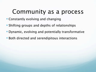 Community as a process
 Constantly evolving and changing
 Shifting groups and depths of relationships
 Dynamic, evolving and potentially transformative
 Both directed and serendipitous interactions
 