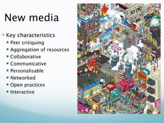 New media
 Key characteristics
  Peer critiquing
  Aggregation of resources
  Collaborative
  Communicative
  Personalisable
  Networked
  Open practices
  Interactive
 