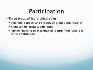 Participation
 Three types of hierarchical roles
  Veterans: support and encourage groups and newbies
  Trendsetters: make a difference
  Posters: need to be incentivised to turn from lurkers to
   active contributors
 