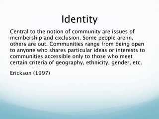 Identity
Central to the notion of community are issues of
membership and exclusion. Some people are in,
others are out. Communities range from being open
to anyone who shares particular ideas or interests to
communities accessible only to those who meet
certain criteria of geography, ethnicity, gender, etc.

Erickson (1997)
 