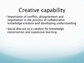 Creative capability
 Importance of conﬂict, disagreement and
 negotiation in the process of collaborative
 knowledge creation and developing understanding
 Social discord as a catalyst for knowledge
 construction and expansive learning
 