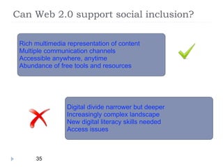 Can Web 2.0 support social inclusion?

 Rich multimedia representation of content
 Multiple communication channels
 Accessible anywhere, anytime
 Abundance of free tools and resources




                 Digital divide narrower but deeper
                 Increasingly complex landscape
                 New digital literacy skills needed
                 Access issues



      35
 