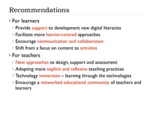 Recommendations
 For   learners
  Provide support to development new digital literacies
  Facilitate more learner-centred approaches
  Encourage communication and collaboration
  Shift from a focus on content to activities

 For   teachers
  New approaches to design, support and assessment
  Adopting more explicit and reflexive teaching practices
  Technology immersion – learning through the technologies
  Encourage a networked educational community of teachers and
   learners
 