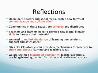 Reﬂections
 Open, participatory and social media enable new forms of
  communication and collaboration
 Communities in these spaces are complex and distributed
 Teachers and learners need to develop new digital literacy
  skills to harness their potential
 We need to rethink the design of learning interventions,
  support and assessment
 Sites like Cloudworks can provide a mechanisms for teachers to
  share and discuss learning and teaching ideas
 We are seeing a blurring of boundaries: teachers/learners,
  teaching/learning, content/activities and real/virtual spaces
 