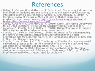 References
 Galley, R., Conole, G. and Alevizou, P. (submitted), Community Indicators: A
    framework for building and evaluating community activity on Cloudworks,
    Interactive Learning Environments. Conole, G, and Alevizou, P. (2010), A
    literature review of the use of Web 2.0 tools in Higher Education, HE
    Academy commissioned report, http://www.heacademy.ac.uk/assets/
    EvidenceNet/Conole_Alevizou_2010.pdf
   Galley, R., Conole, G. and Alevizou, P. (2010), Case study: Using Cloudworks
    for an Open Literature Review, An HE Academy commissioned report.
   Alevizou, P., Conole, G. and Galley, R. (2010), Using Cloudworks to support
    OER activities, An HE Academy commissioned report.
   Conole, G., Galley, R. and Culver, J. (2010), Frameworks for understanding
    the nature of interactions, networking and community in a social
    networking site for academic practice, The International Review of Research
    in Open and Distance Learning.
   Conole, G. and Culver, J. (2010) 'The design of Cloudworks: applying social
    networking practice to foster the exchange of learning and teaching ideas
    and designs' Computers and Education, 54(3): 679 - 692.
   Conole and Culver (2009), Cloudworks: social networking for learning
    design, Australian Journal of Educational Technology, 25(5), pp. 763–782,
    http://www.ascilite.org.au/ajet/ajet25/conole.html.
 