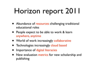 Horizon report 2011
•   Abundance of resources challenging traditional
    educational roles
•   People expect to be able to work & learn
    anywhere, anytime
•   World of work increasingly collaborative
•   Technologies increasingly cloud based
•   Importance of digital literacies
•   New evaluation metrics for new scholarship and
    publishing
 
