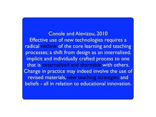 Conole and Alevizou, 2010
   Effective use of new technologies requires a
radical rethink of the core learning and teaching
processes; a shift from design as an internalised,
 implicit and individually crafted process to one
  that is externalised and shareable with others.
Change in practice may indeed involve the use of
  revised materials, new teaching strategies and
beliefs - all in relation to educational innovation.
 