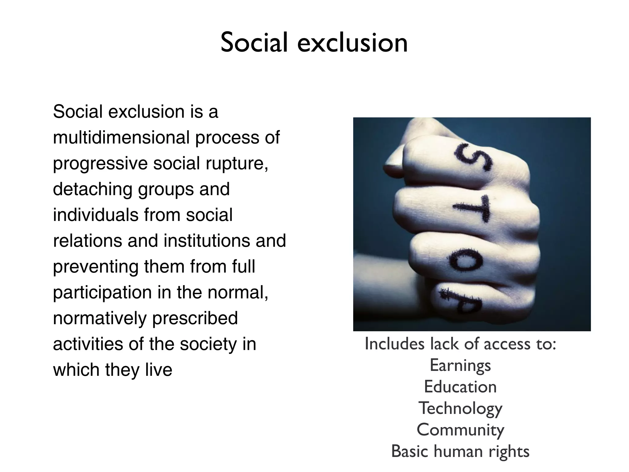 Social exclusion

Social exclusion is a
multidimensional process of
progressive social rupture,
detaching groups and
individuals from social
relations and institutions and
preventing them from full
participation in the normal,
normatively prescribed
activities of the society in     Includes lack of access to:
which they live                           Earnings
                                         Education
                                        Technology
                                        Community
                                     Basic human rights
 