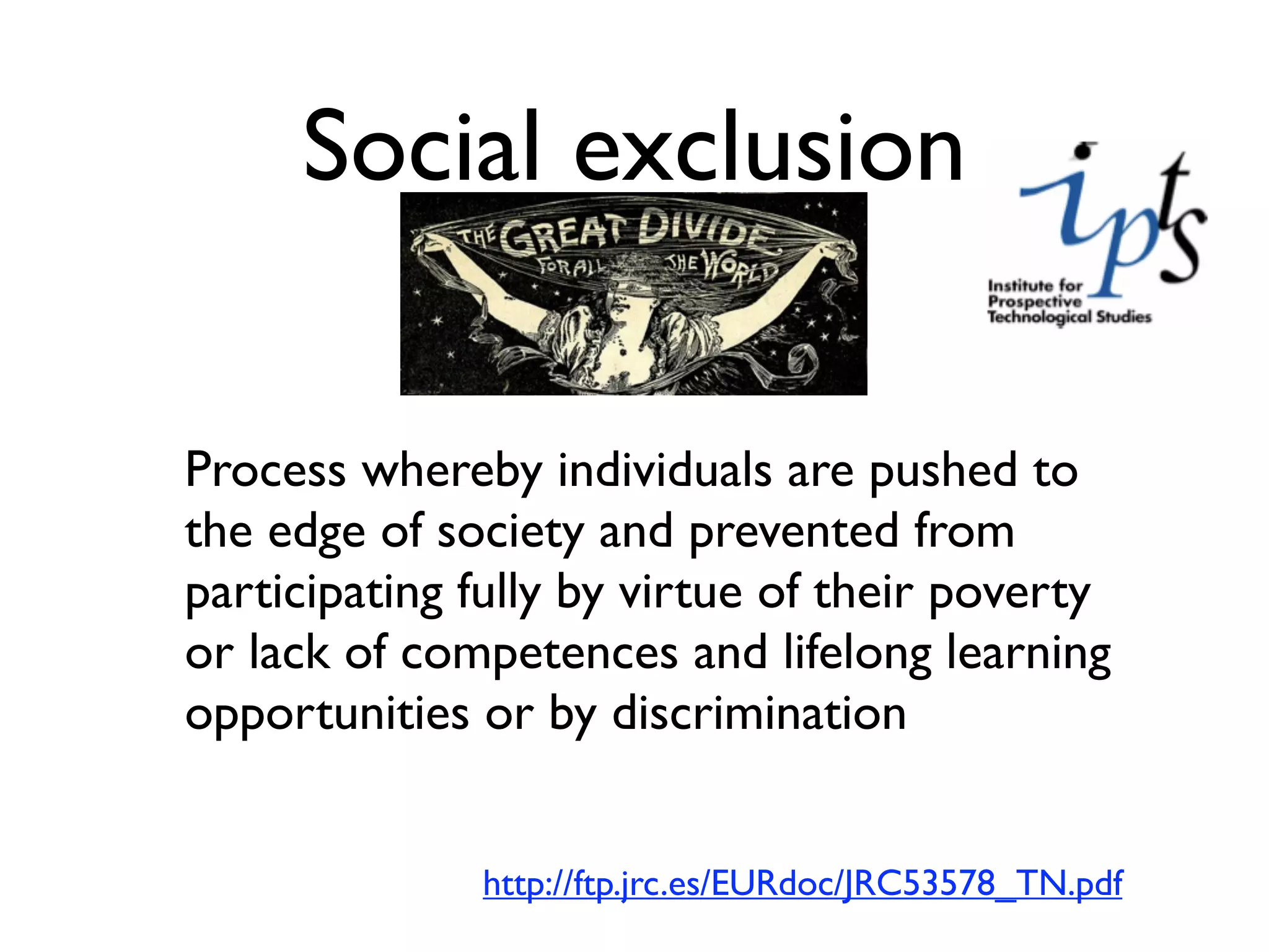 Social exclusion

Process whereby individuals are pushed to
the edge of society and prevented from
participating fully by virtue of their poverty
or lack of competences and lifelong learning
opportunities or by discrimination


              http://ftp.jrc.es/EURdoc/JRC53578_TN.pdf
 