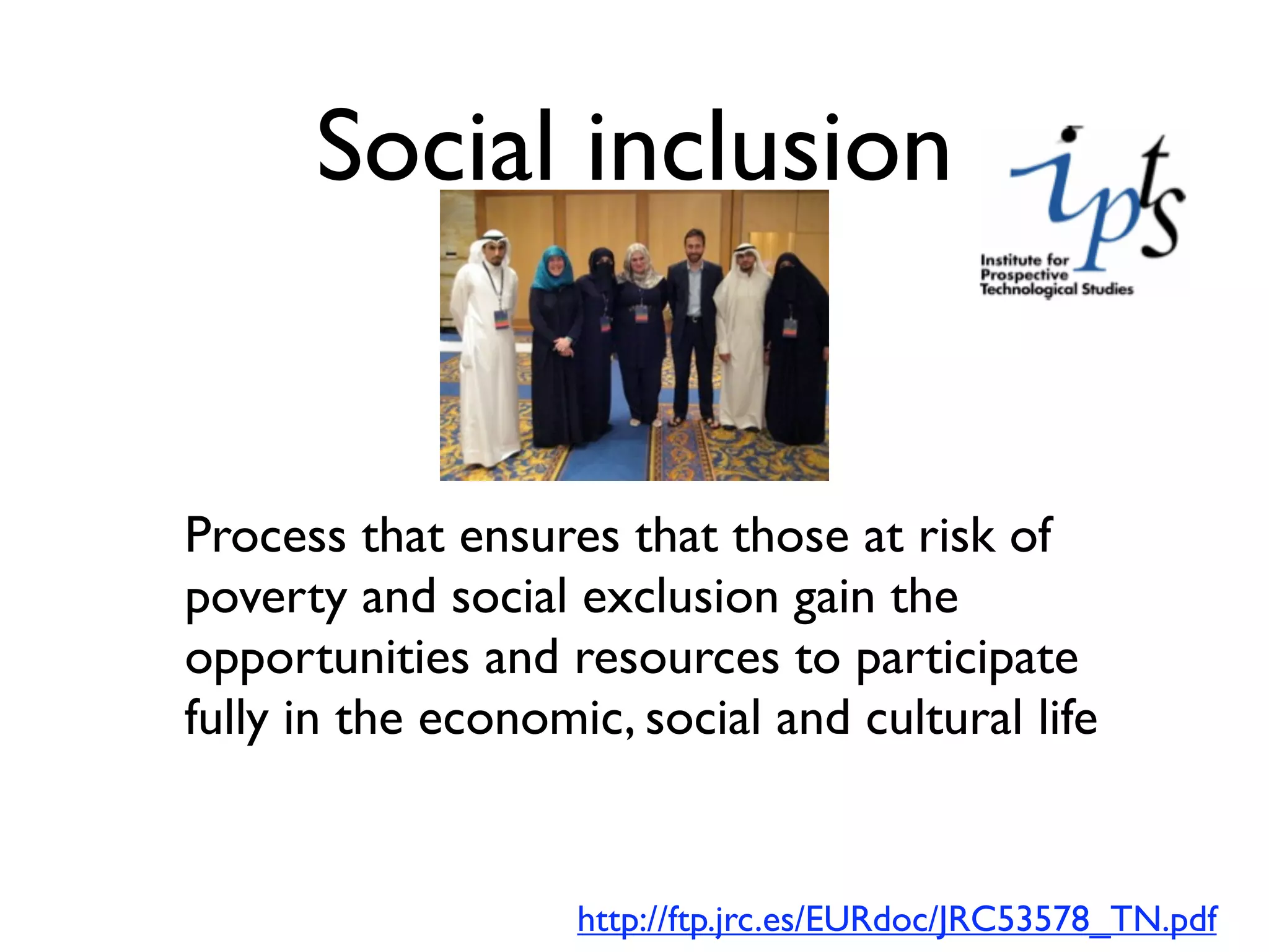 Social inclusion


Process that ensures that those at risk of
poverty and social exclusion gain the
opportunities and resources to participate
fully in the economic, social and cultural life


                    http://ftp.jrc.es/EURdoc/JRC53578_TN.pdf
 