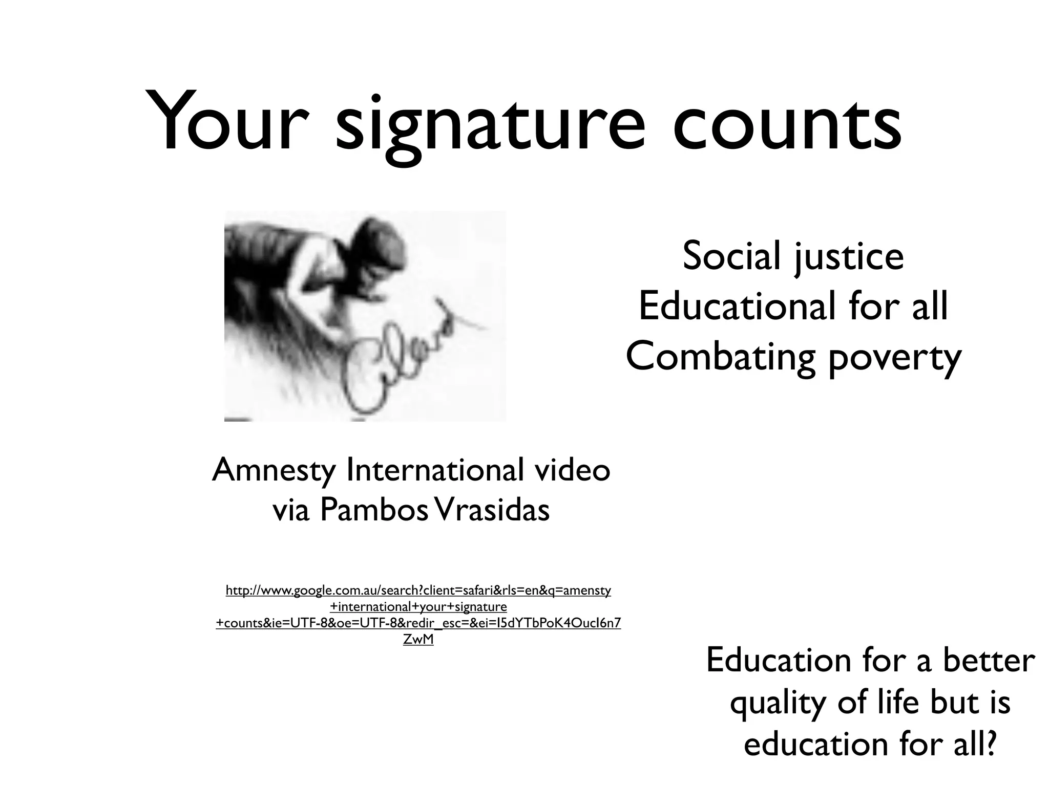 Your signature counts
                                                                     Social justice
                                                                   Educational for all
                                                                   Combating poverty

 Amnesty International video
    via Pambos Vrasidas

  http://www.google.com.au/search?client=safari&rls=en&q=amensty
                   +international+your+signature
 +counts&ie=UTF-8&oe=UTF-8&redir_esc=&ei=I5dYTbPoK4OucI6n7
                               ZwM
                                                                       Education for a better
                                                                        quality of life but is
                                                                         education for all?
 