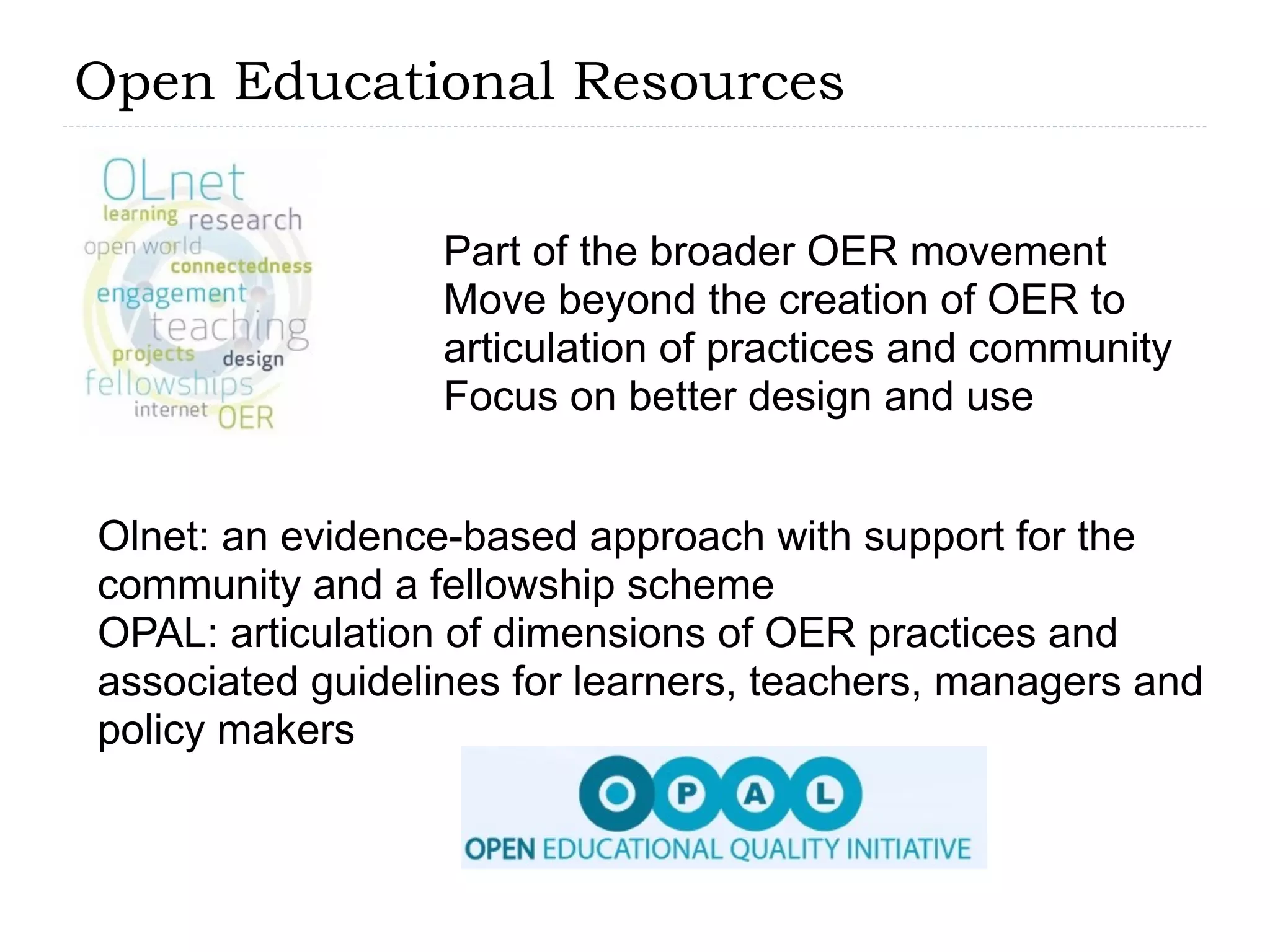 Open Educational Resources


                  Part of the broader OER movement
                  Move beyond the creation of OER to
                  articulation of practices and community
                  Focus on better design and use


Olnet: an evidence-based approach with support for the
community and a fellowship scheme
OPAL: articulation of dimensions of OER practices and
associated guidelines for learners, teachers, managers and
policy makers
 