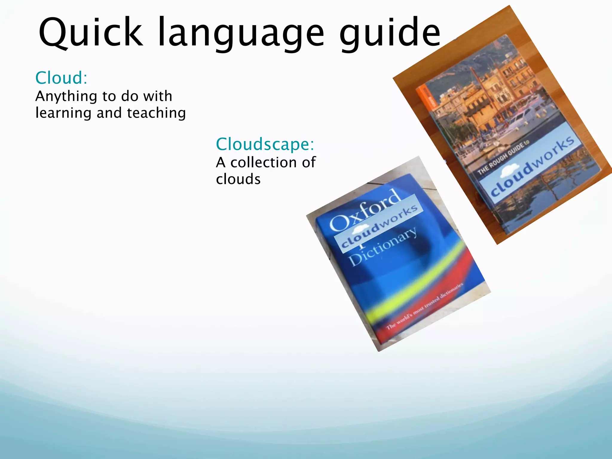Quick language guide
Cloud:
Anything to do with
learning and teaching

                        Cloudscape:
                        A collection of
                        clouds
 