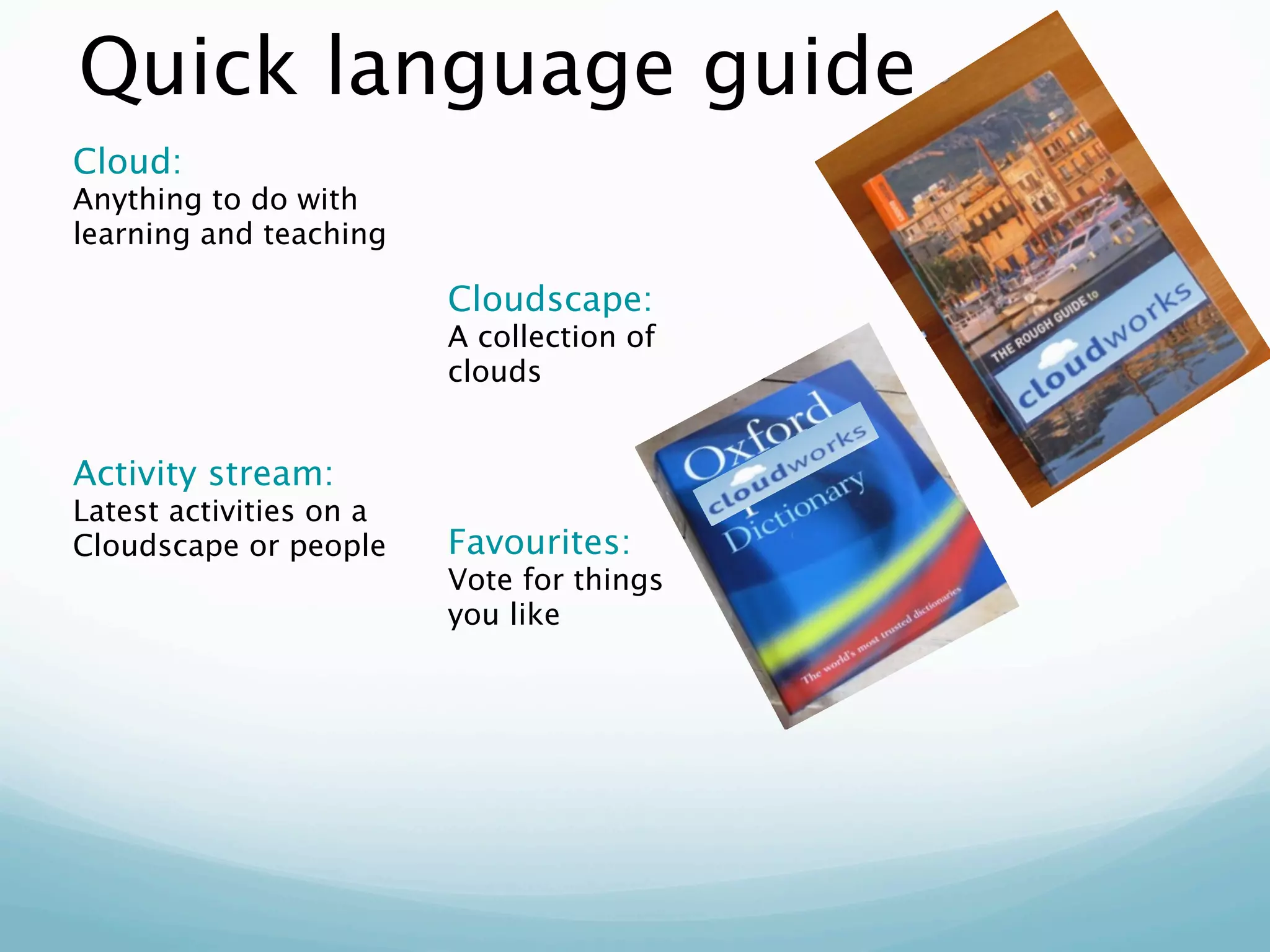 Quick language guide
Cloud:
Anything to do with
learning and teaching

                         Cloudscape:
                         A collection of
                         clouds


Activity stream:
Latest activities on a
Cloudscape or people     Favourites:
                         Vote for things
                         you like
 
