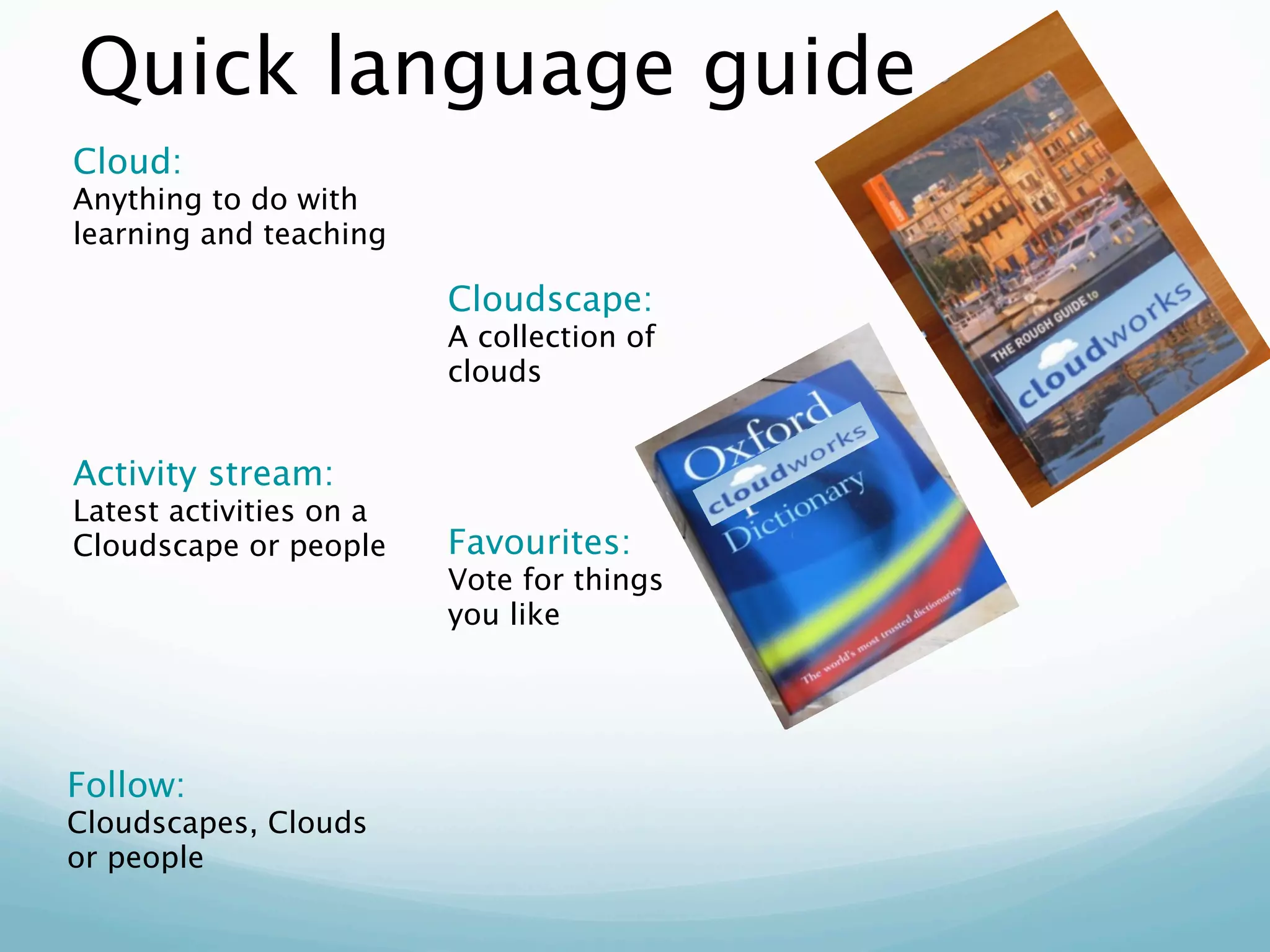 Quick language guide
Cloud:
Anything to do with
learning and teaching

                         Cloudscape:
                         A collection of
                         clouds


Activity stream:
Latest activities on a
Cloudscape or people     Favourites:
                         Vote for things
                         you like




Follow:
Cloudscapes, Clouds
or people
 