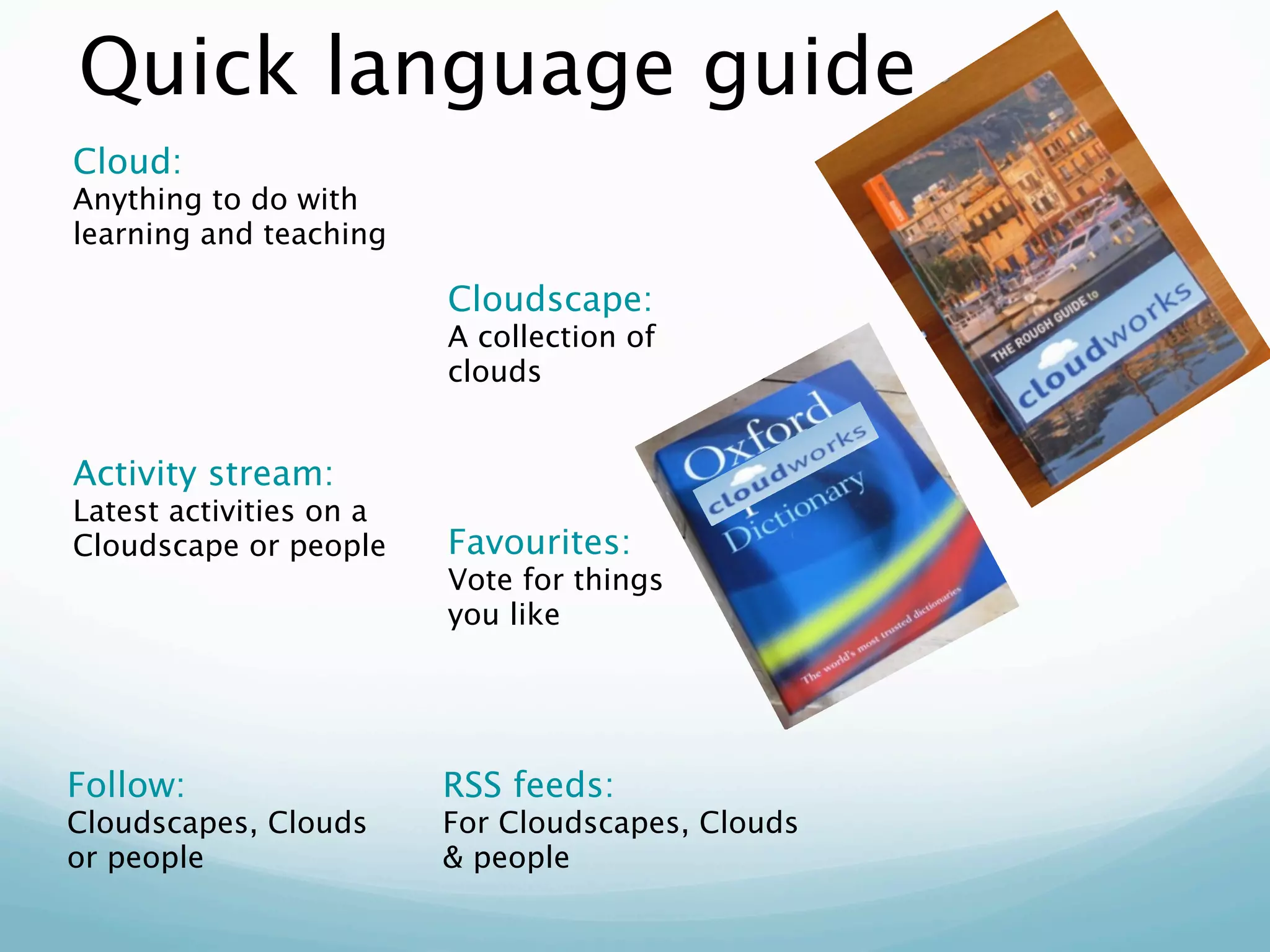 Quick language guide
Cloud:
Anything to do with
learning and teaching

                         Cloudscape:
                         A collection of
                         clouds


Activity stream:
Latest activities on a
Cloudscape or people     Favourites:
                         Vote for things
                         you like




Follow:                  RSS feeds:
Cloudscapes, Clouds      For Cloudscapes, Clouds
or people                & people
 