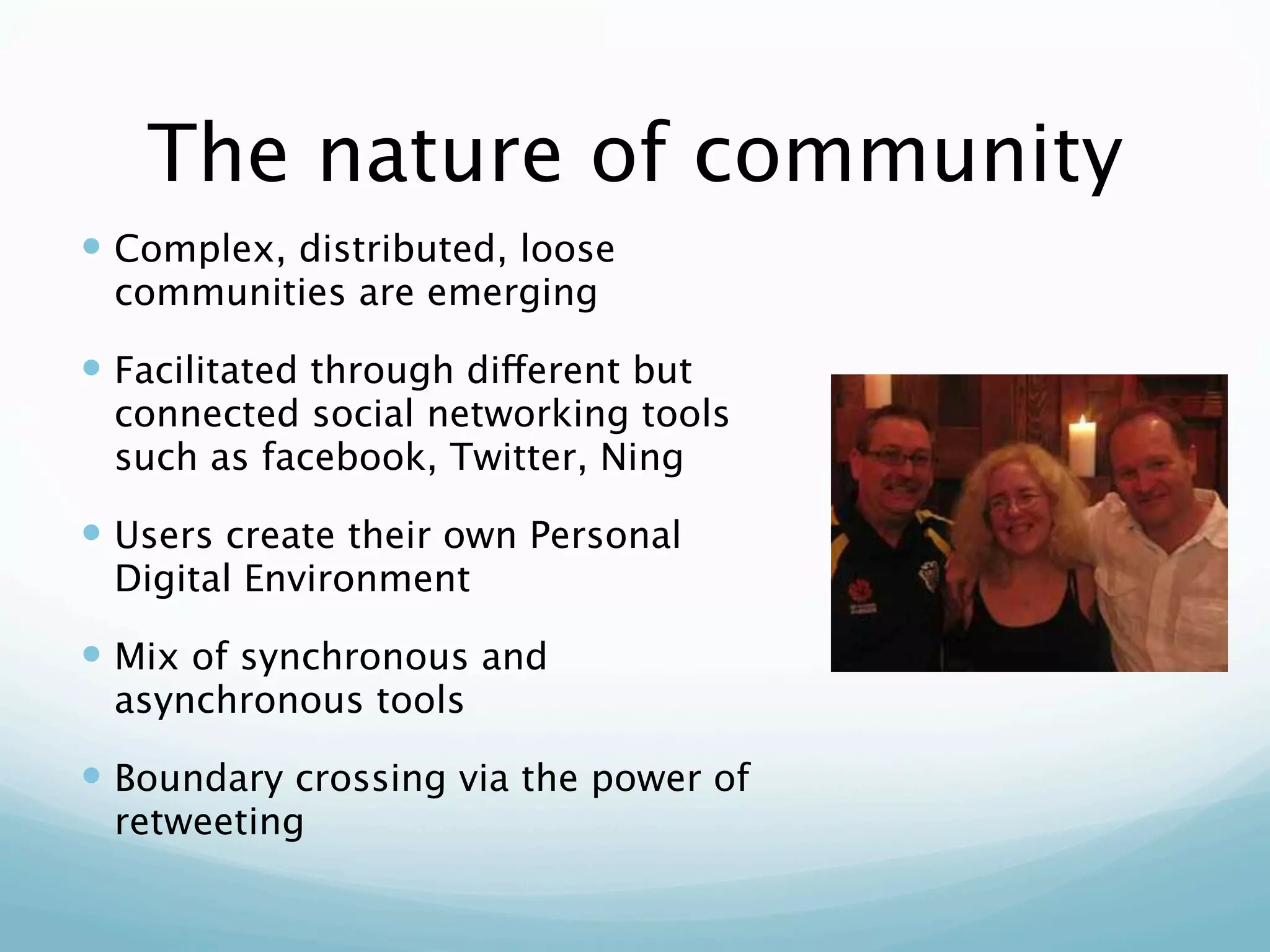 The nature of community
 Complex, distributed, loose
 communities are emerging

 Facilitated through different but
 connected social networking tools
 such as facebook, Twitter, Ning

 Users create their own Personal
 Digital Environment

 Mix of synchronous and
 asynchronous tools

 Boundary crossing via the power of
 retweeting
 