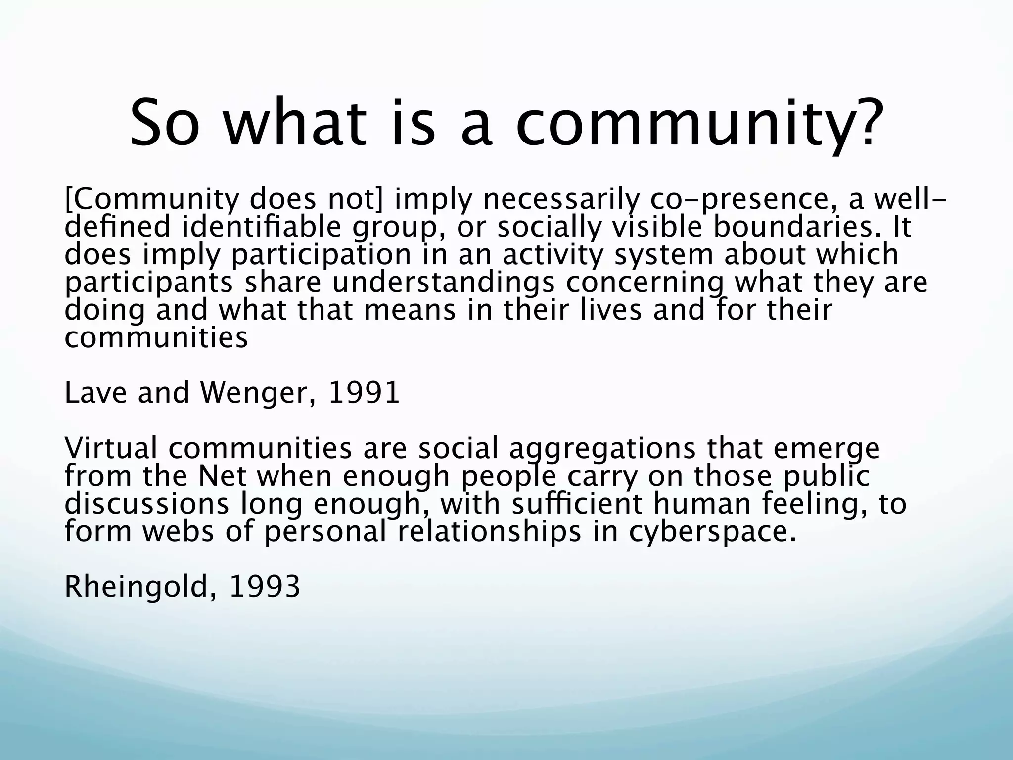 So what is a community?
[Community does not] imply necessarily co-presence, a well-
deﬁned identiﬁable group, or socially visible boundaries. It
does imply participation in an activity system about which
participants share understandings concerning what they are
doing and what that means in their lives and for their
communities
Lave and Wenger, 1991
Virtual communities are social aggregations that emerge
from the Net when enough people carry on those public
discussions long enough, with sufficient human feeling, to
form webs of personal relationships in cyberspace.
Rheingold, 1993
 