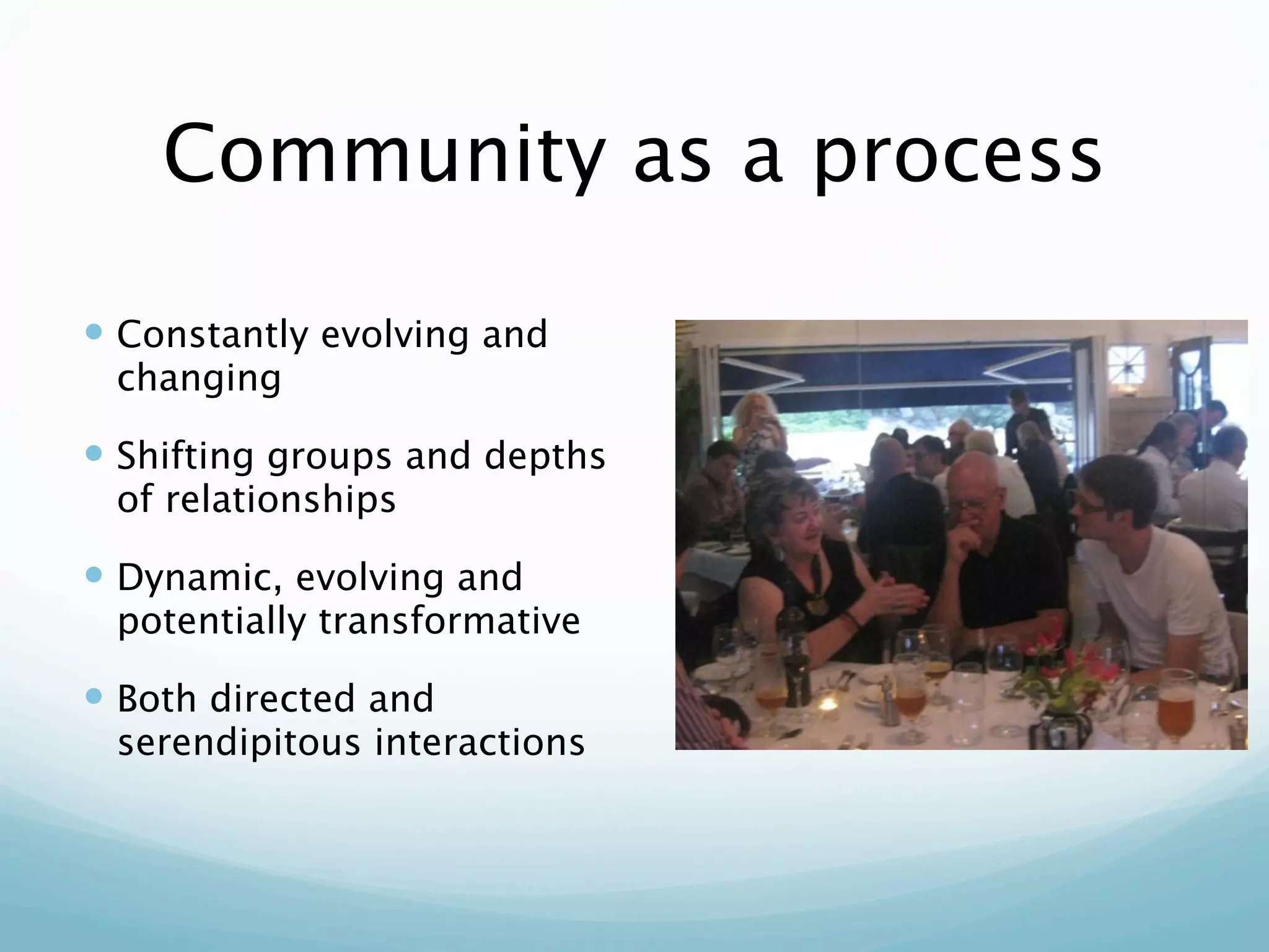 Community as a process

 Constantly evolving and
 changing

 Shifting groups and depths
 of relationships

 Dynamic, evolving and
 potentially transformative

 Both directed and
 serendipitous interactions
 
