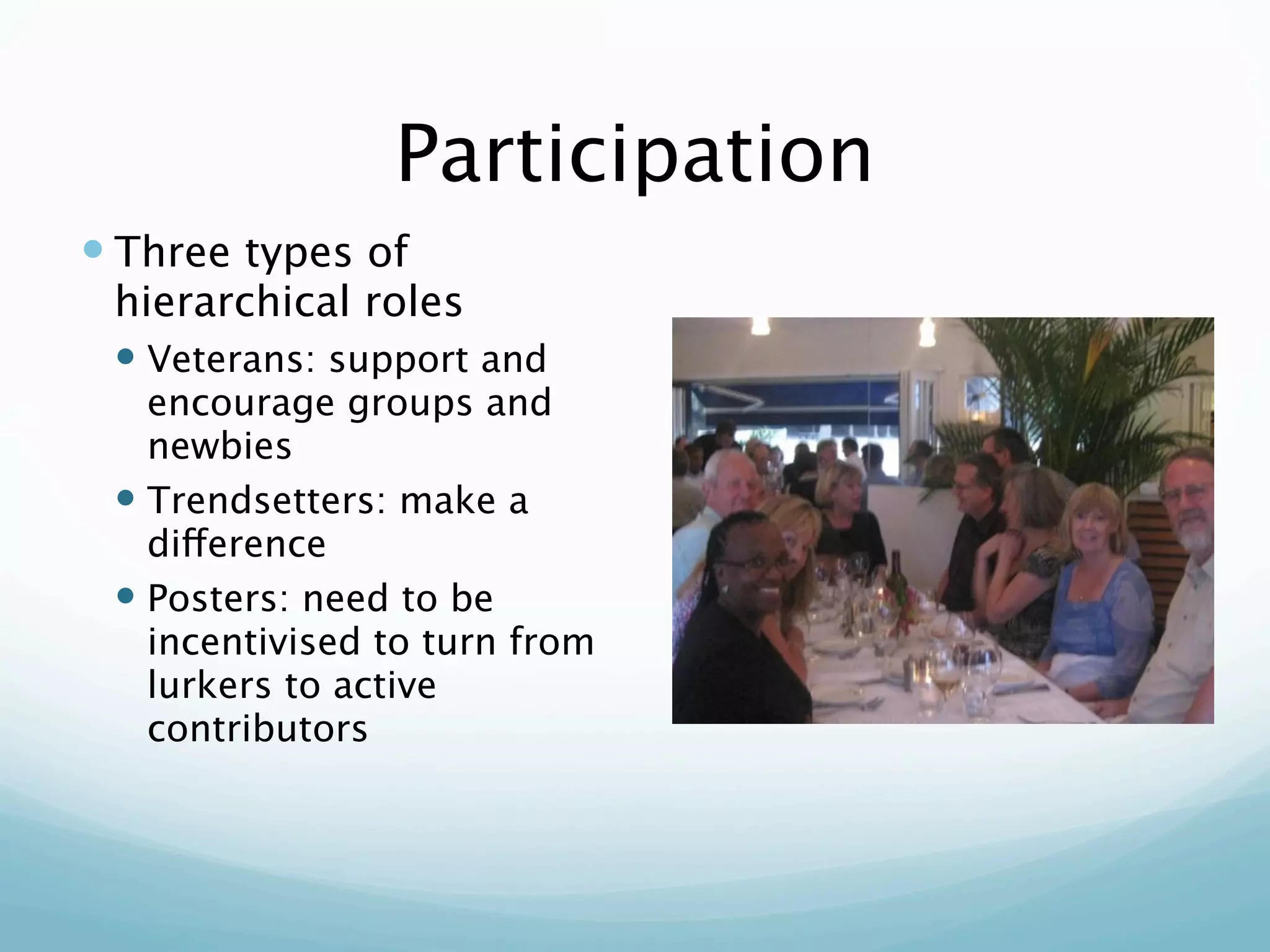 Participation
 Three types of
 hierarchical roles
  Veterans: support and
   encourage groups and
   newbies
  Trendsetters: make a
   difference
  Posters: need to be
   incentivised to turn from
   lurkers to active
   contributors
 